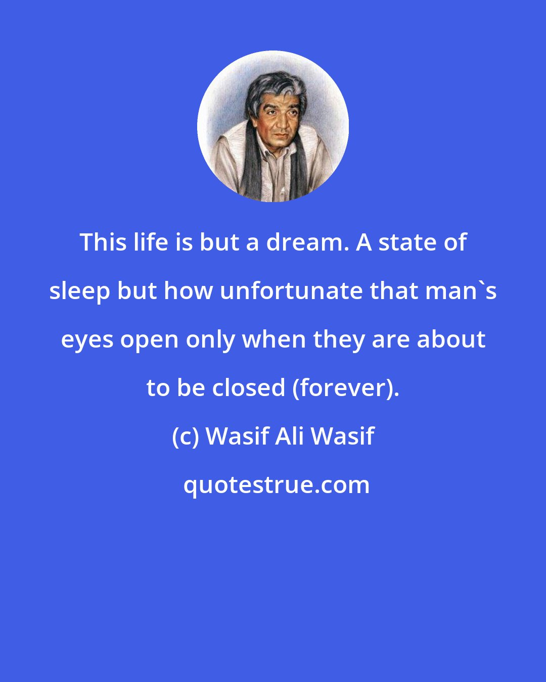 Wasif Ali Wasif: This life is but a dream. A state of sleep but how unfortunate that man's eyes open only when they are about to be closed (forever).