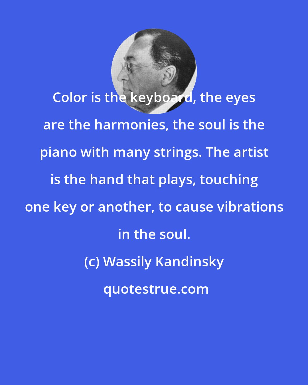 Wassily Kandinsky: Color is the keyboard, the eyes are the harmonies, the soul is the piano with many strings. The artist is the hand that plays, touching one key or another, to cause vibrations in the soul.