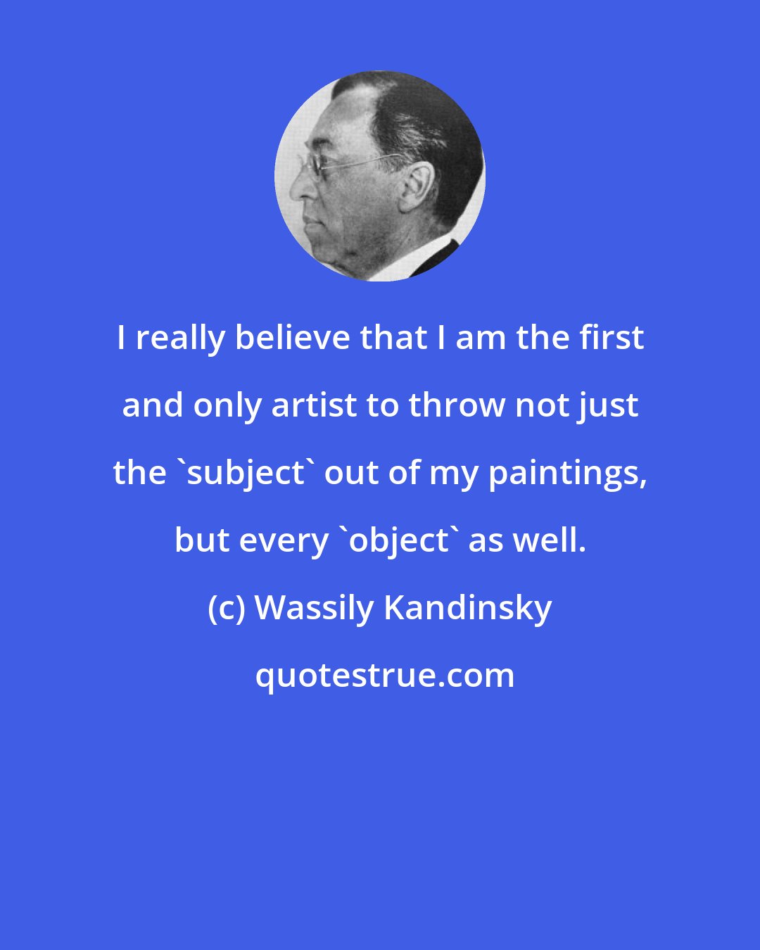 Wassily Kandinsky: I really believe that I am the first and only artist to throw not just the 'subject' out of my paintings, but every 'object' as well.