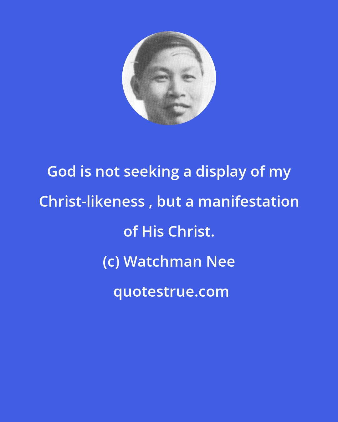 Watchman Nee: God is not seeking a display of my Christ-likeness , but a manifestation of His Christ.