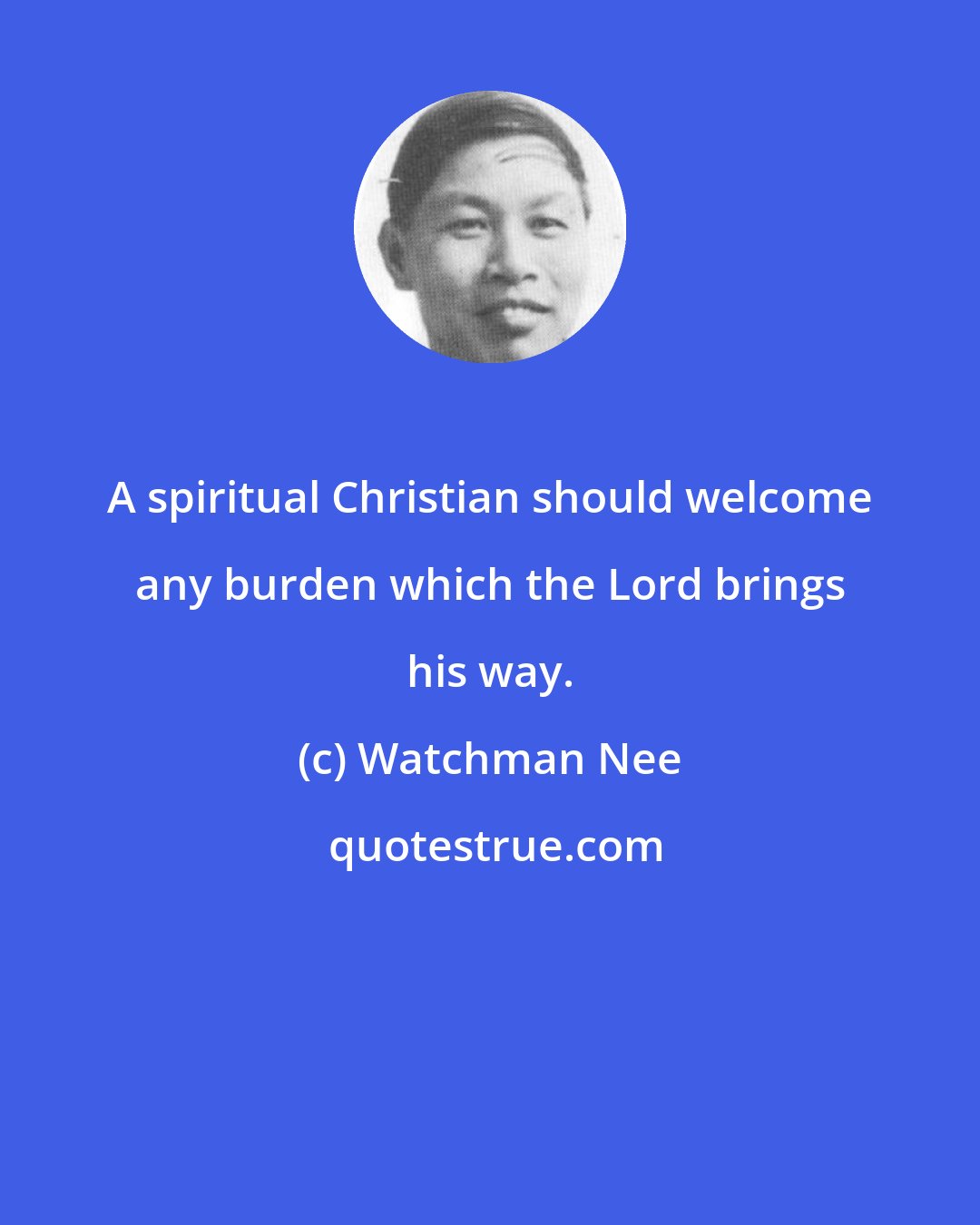 Watchman Nee: A spiritual Christian should welcome any burden which the Lord brings his way.