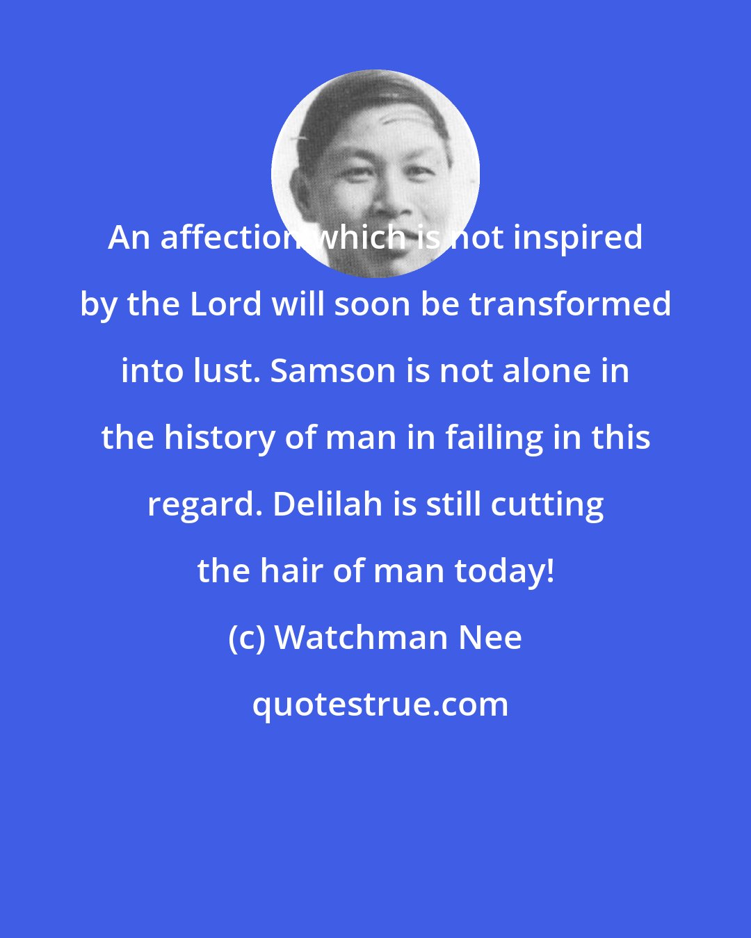 Watchman Nee: An affection which is not inspired by the Lord will soon be transformed into lust. Samson is not alone in the history of man in failing in this regard. Delilah is still cutting the hair of man today!