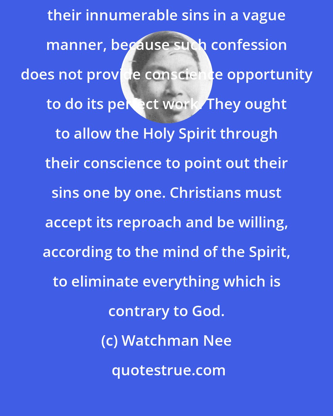 Watchman Nee: Children of God should not make a general confession by acknowledging their innumerable sins in a vague manner, because such confession does not provide conscience opportunity to do its perfect work. They ought to allow the Holy Spirit through their conscience to point out their sins one by one. Christians must accept its reproach and be willing, according to the mind of the Spirit, to eliminate everything which is contrary to God.