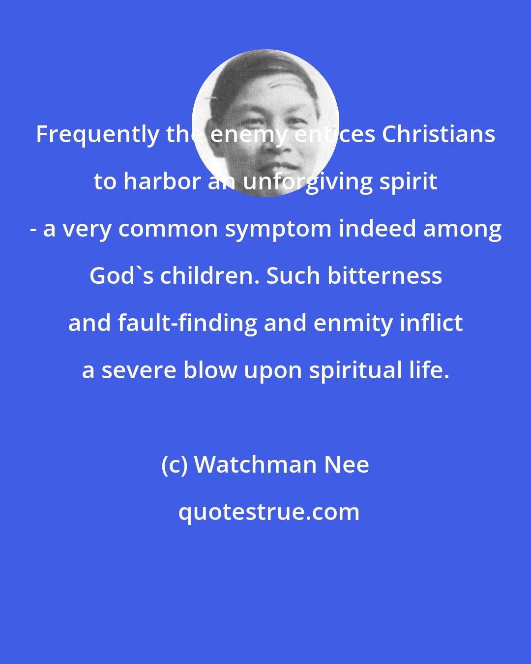 Watchman Nee: Frequently the enemy entices Christians to harbor an unforgiving spirit - a very common symptom indeed among God's children. Such bitterness and fault-finding and enmity inflict a severe blow upon spiritual life.