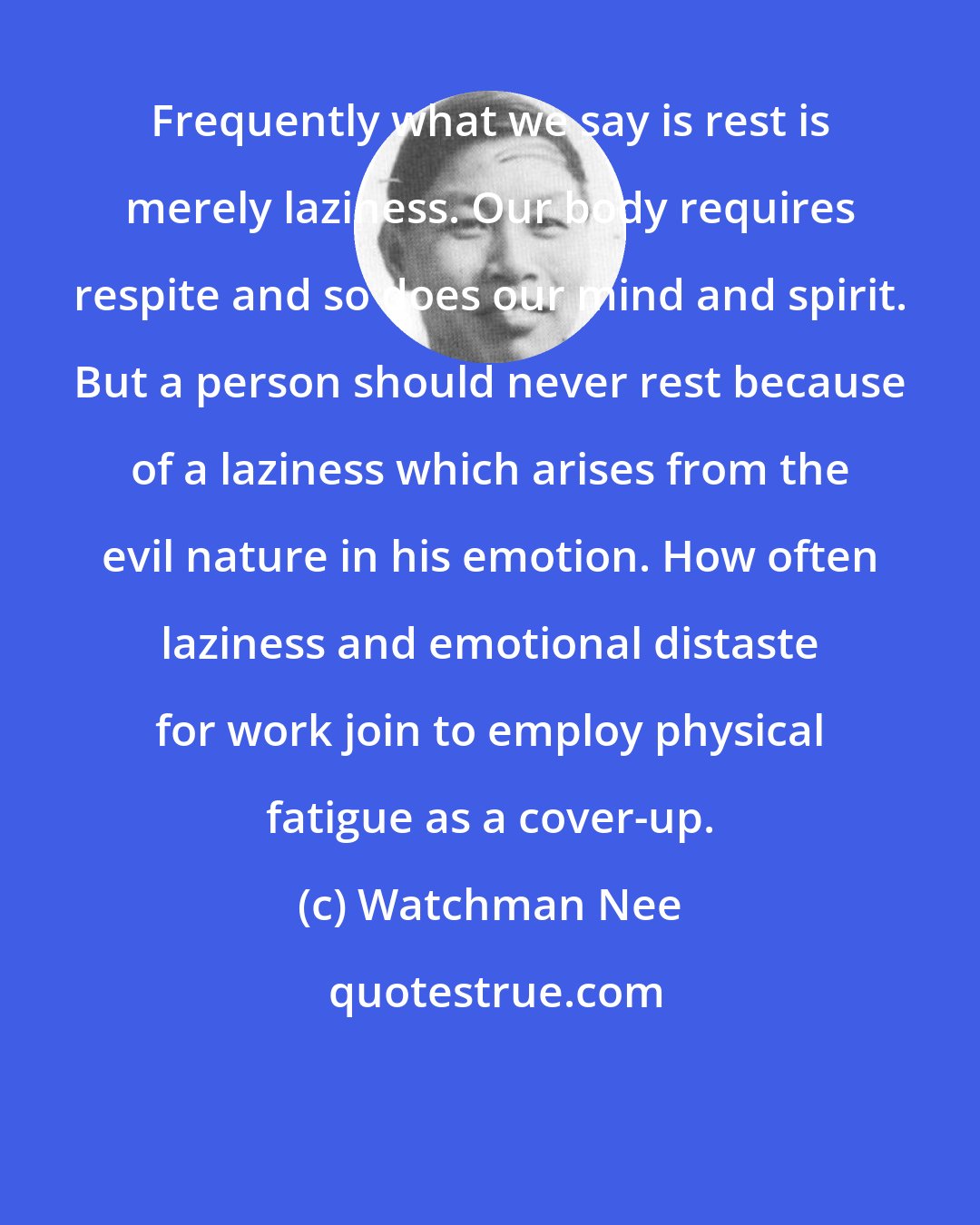 Watchman Nee: Frequently what we say is rest is merely laziness. Our body requires respite and so does our mind and spirit. But a person should never rest because of a laziness which arises from the evil nature in his emotion. How often laziness and emotional distaste for work join to employ physical fatigue as a cover-up.