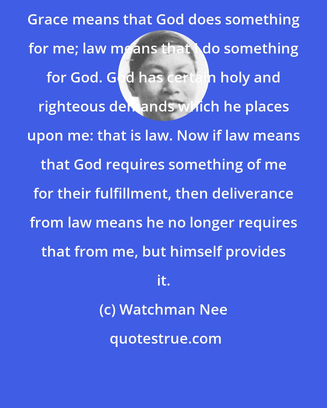 Watchman Nee: Grace means that God does something for me; law means that I do something for God. God has certain holy and righteous demands which he places upon me: that is law. Now if law means that God requires something of me for their fulfillment, then deliverance from law means he no longer requires that from me, but himself provides it.