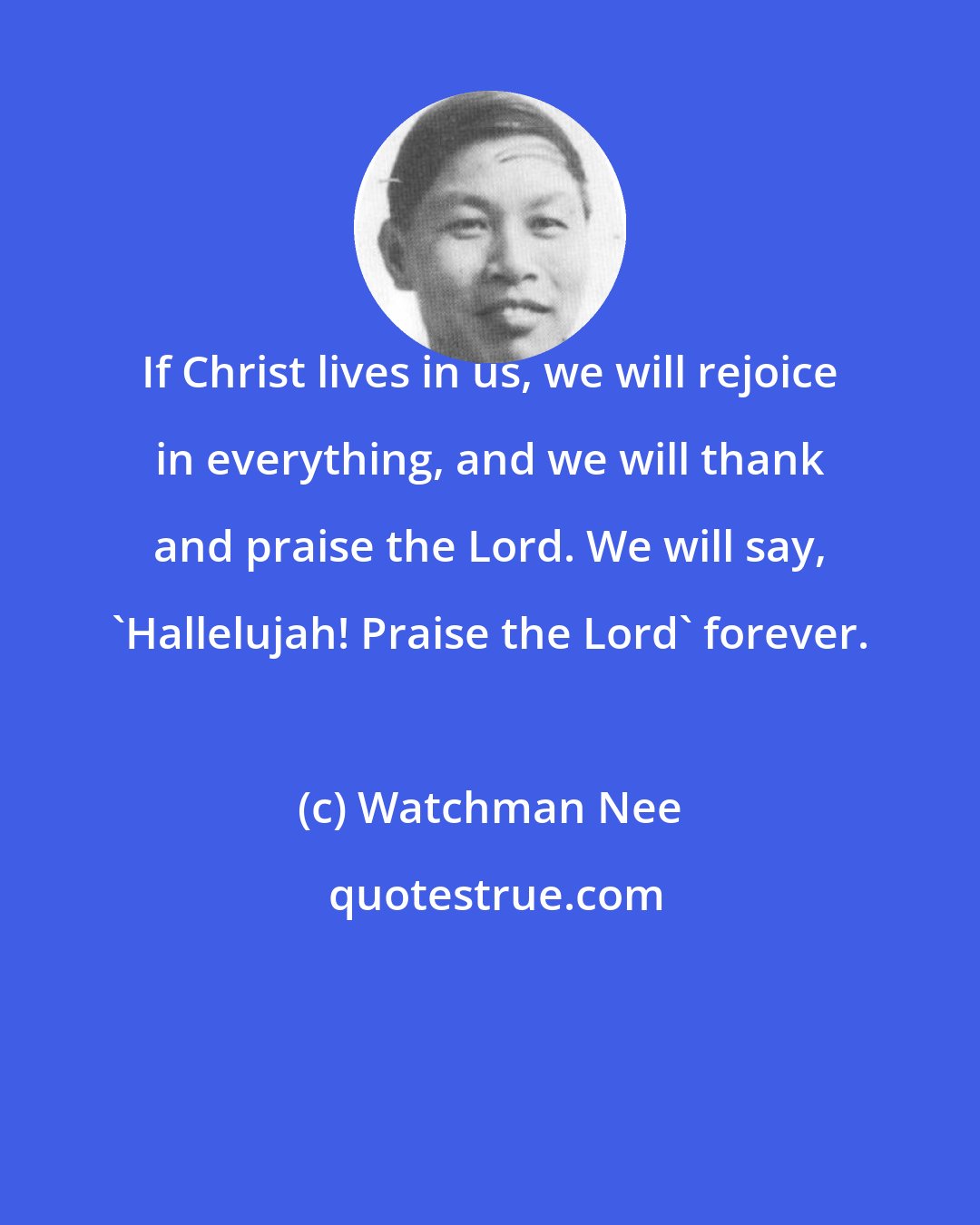 Watchman Nee: If Christ lives in us, we will rejoice in everything, and we will thank and praise the Lord. We will say, 'Hallelujah! Praise the Lord' forever.