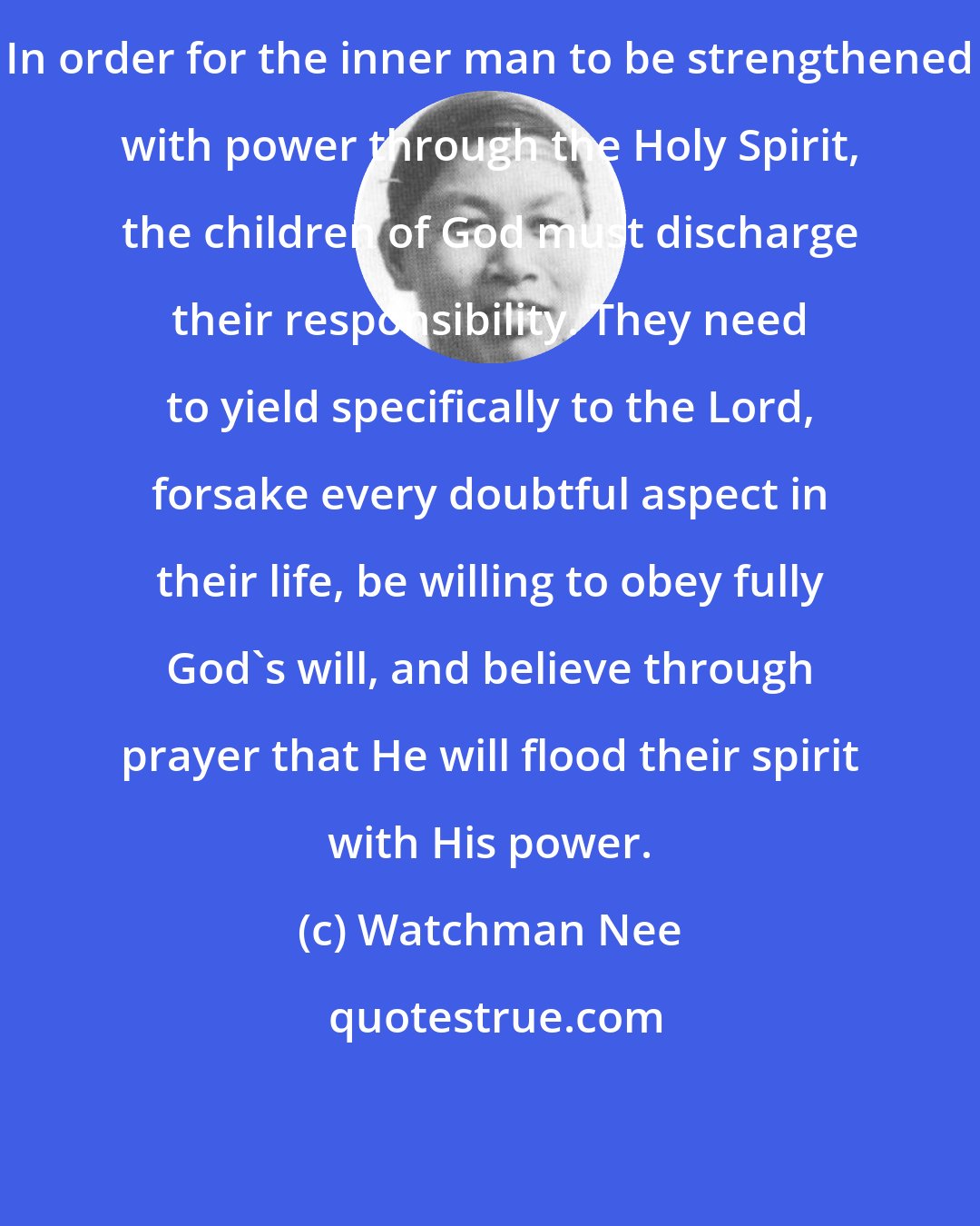 Watchman Nee: In order for the inner man to be strengthened with power through the Holy Spirit, the children of God must discharge their responsibility. They need to yield specifically to the Lord, forsake every doubtful aspect in their life, be willing to obey fully God's will, and believe through prayer that He will flood their spirit with His power.