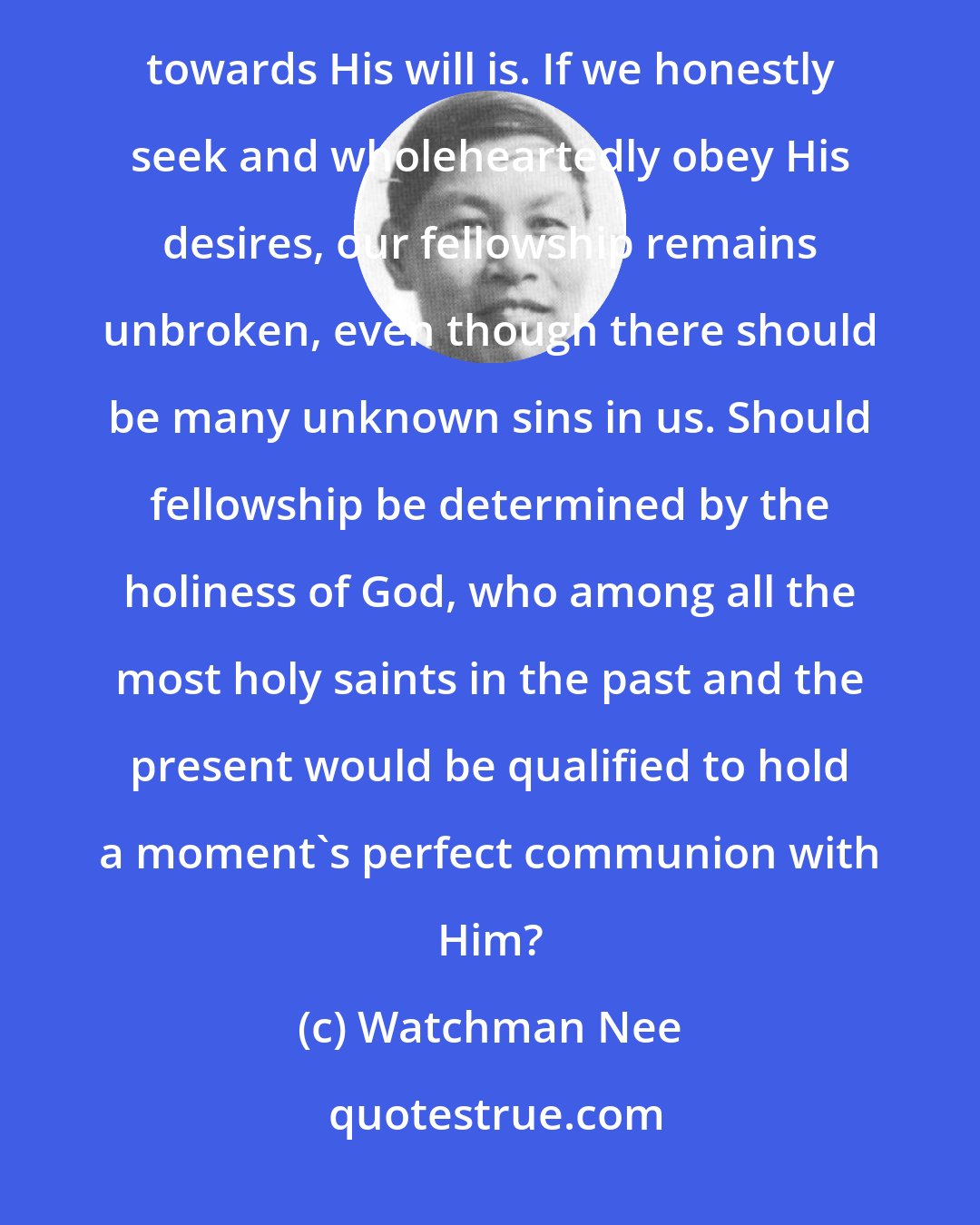 Watchman Nee: In the matter of fellowship God looks not at how much we apprehend of His will but rather at what our attitude towards His will is. If we honestly seek and wholeheartedly obey His desires, our fellowship remains unbroken, even though there should be many unknown sins in us. Should fellowship be determined by the holiness of God, who among all the most holy saints in the past and the present would be qualified to hold a moment's perfect communion with Him?