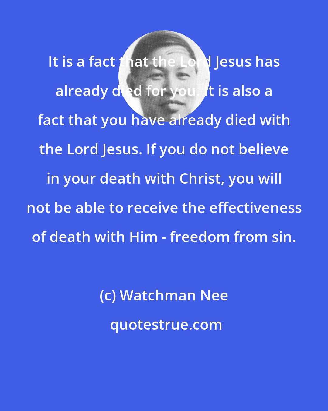 Watchman Nee: It is a fact that the Lord Jesus has already died for you. It is also a fact that you have already died with the Lord Jesus. If you do not believe in your death with Christ, you will not be able to receive the effectiveness of death with Him - freedom from sin.