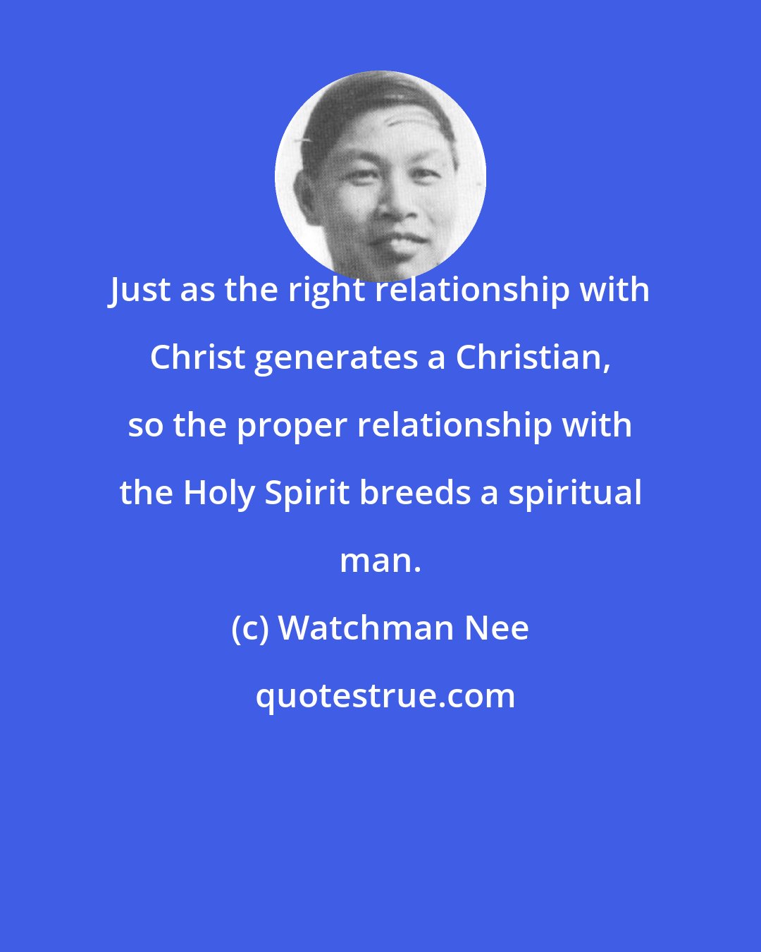 Watchman Nee: Just as the right relationship with Christ generates a Christian, so the proper relationship with the Holy Spirit breeds a spiritual man.