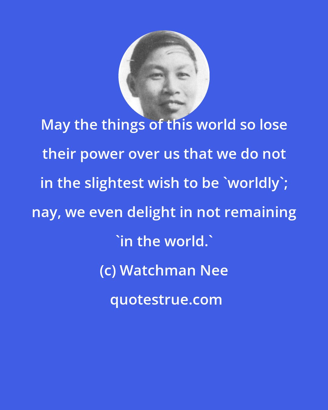 Watchman Nee: May the things of this world so lose their power over us that we do not in the slightest wish to be 'worldly'; nay, we even delight in not remaining 'in the world.'