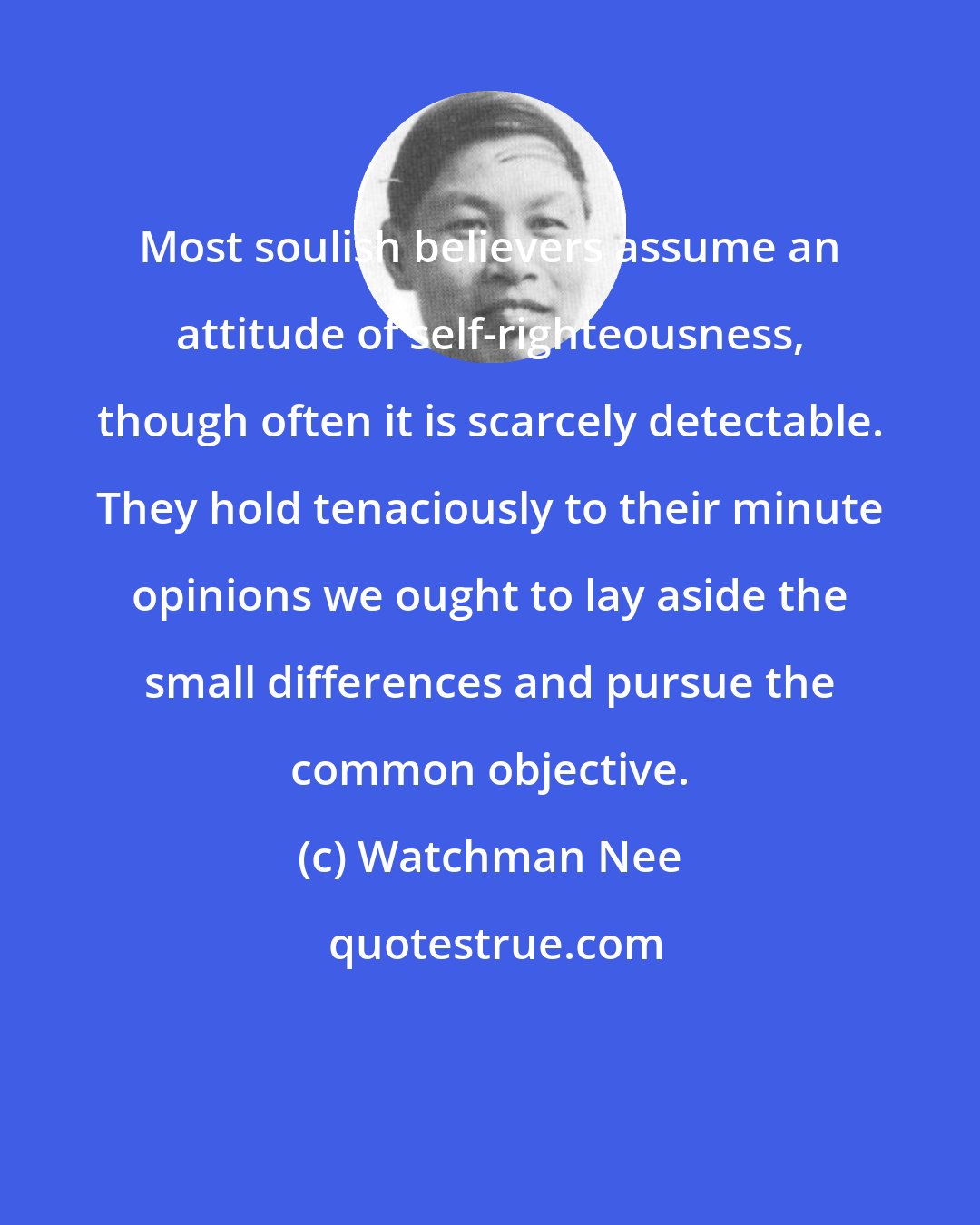 Watchman Nee: Most soulish believers assume an attitude of self-righteousness, though often it is scarcely detectable. They hold tenaciously to their minute opinions we ought to lay aside the small differences and pursue the common objective.