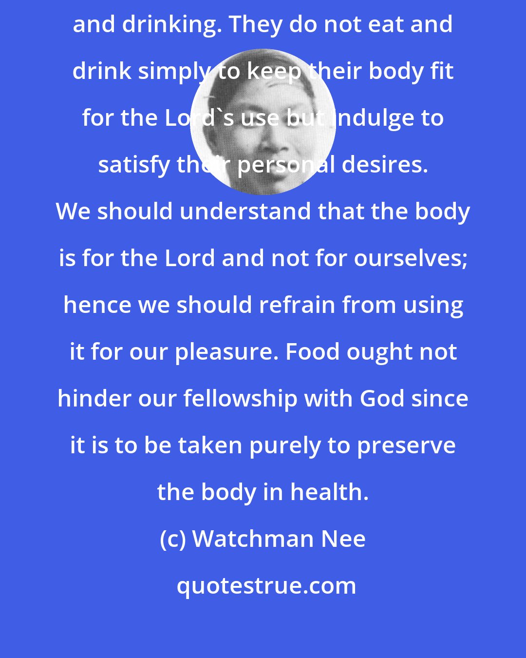 Watchman Nee: Numerous Christians do not know how to glorify God in their eating and drinking. They do not eat and drink simply to keep their body fit for the Lord's use but indulge to satisfy their personal desires. We should understand that the body is for the Lord and not for ourselves; hence we should refrain from using it for our pleasure. Food ought not hinder our fellowship with God since it is to be taken purely to preserve the body in health.