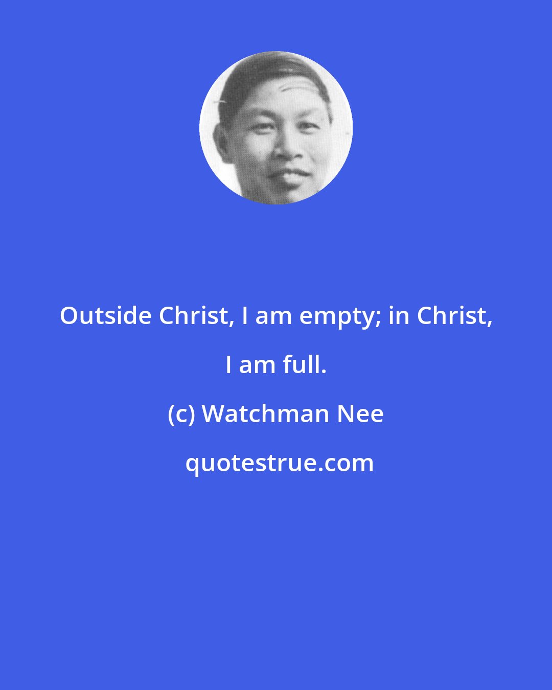 Watchman Nee: Outside Christ, I am empty; in Christ, I am full.