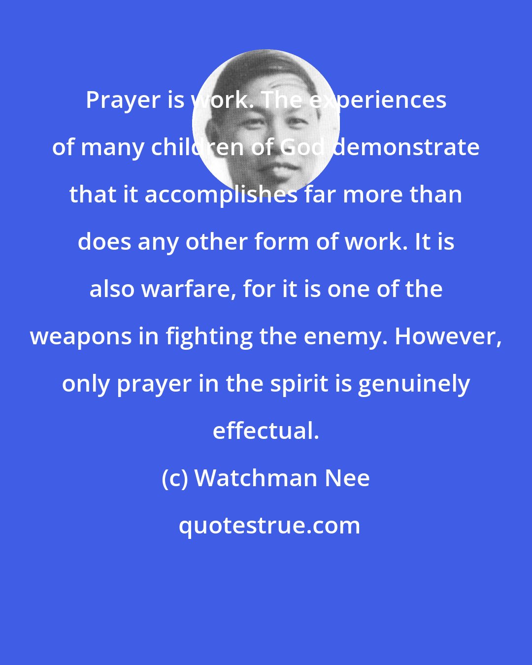 Watchman Nee: Prayer is work. The experiences of many children of God demonstrate that it accomplishes far more than does any other form of work. It is also warfare, for it is one of the weapons in fighting the enemy. However, only prayer in the spirit is genuinely effectual.