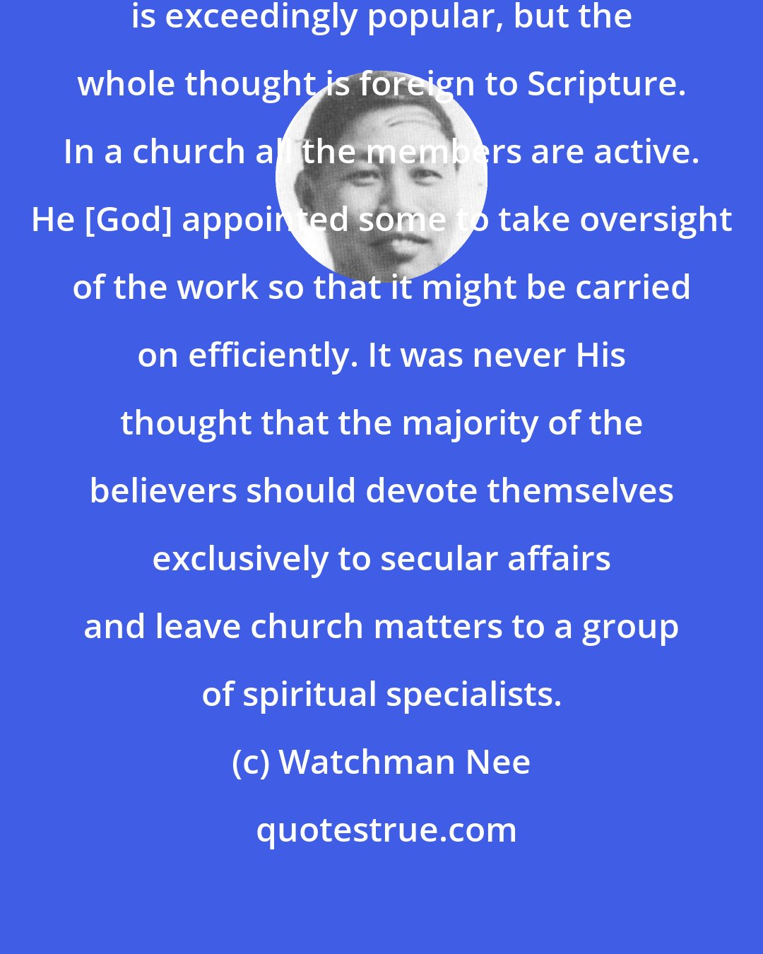 Watchman Nee: The clerical system of church management is exceedingly popular, but the whole thought is foreign to Scripture. In a church all the members are active. He [God] appointed some to take oversight of the work so that it might be carried on efficiently. It was never His thought that the majority of the believers should devote themselves exclusively to secular affairs and leave church matters to a group of spiritual specialists.