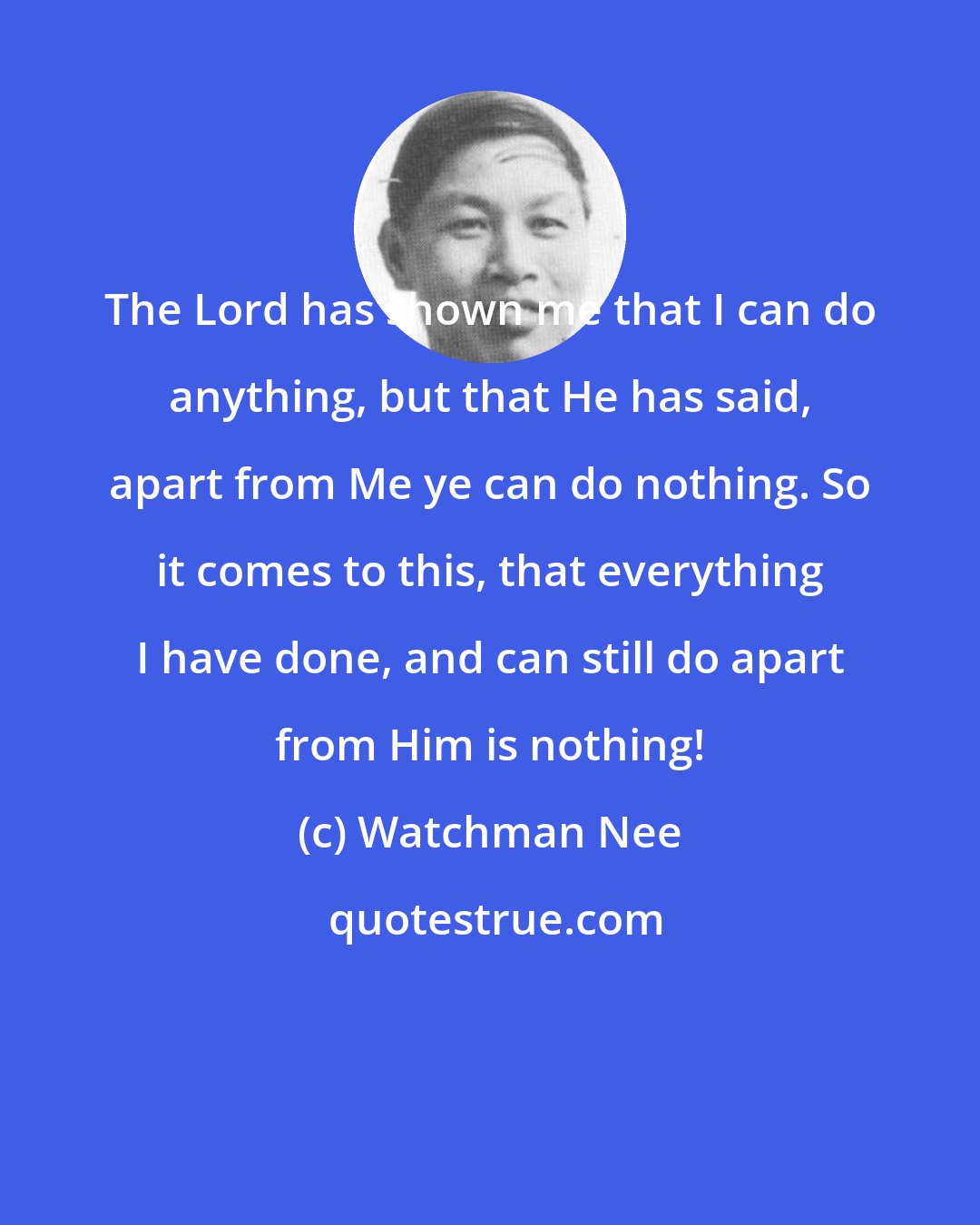 Watchman Nee: The Lord has shown me that I can do anything, but that He has said, apart from Me ye can do nothing. So it comes to this, that everything I have done, and can still do apart from Him is nothing!