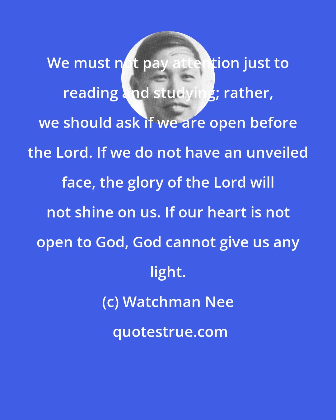 Watchman Nee: We must not pay attention just to reading and studying; rather, we should ask if we are open before the Lord. If we do not have an unveiled face, the glory of the Lord will not shine on us. If our heart is not open to God, God cannot give us any light.