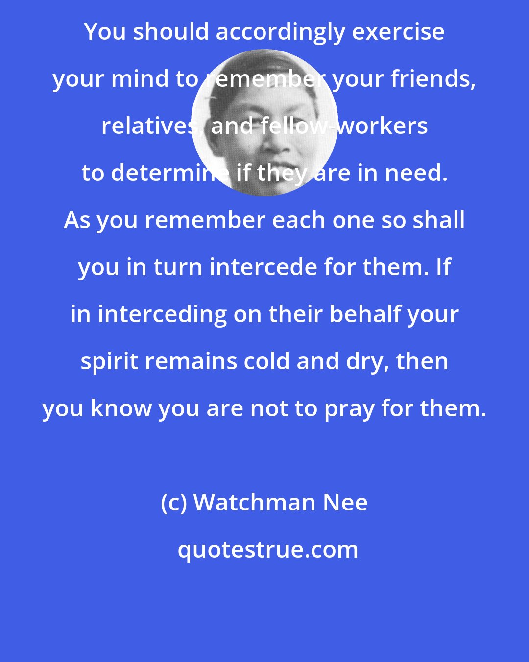 Watchman Nee: You should accordingly exercise your mind to remember your friends, relatives, and fellow-workers to determine if they are in need. As you remember each one so shall you in turn intercede for them. If in interceding on their behalf your spirit remains cold and dry, then you know you are not to pray for them.