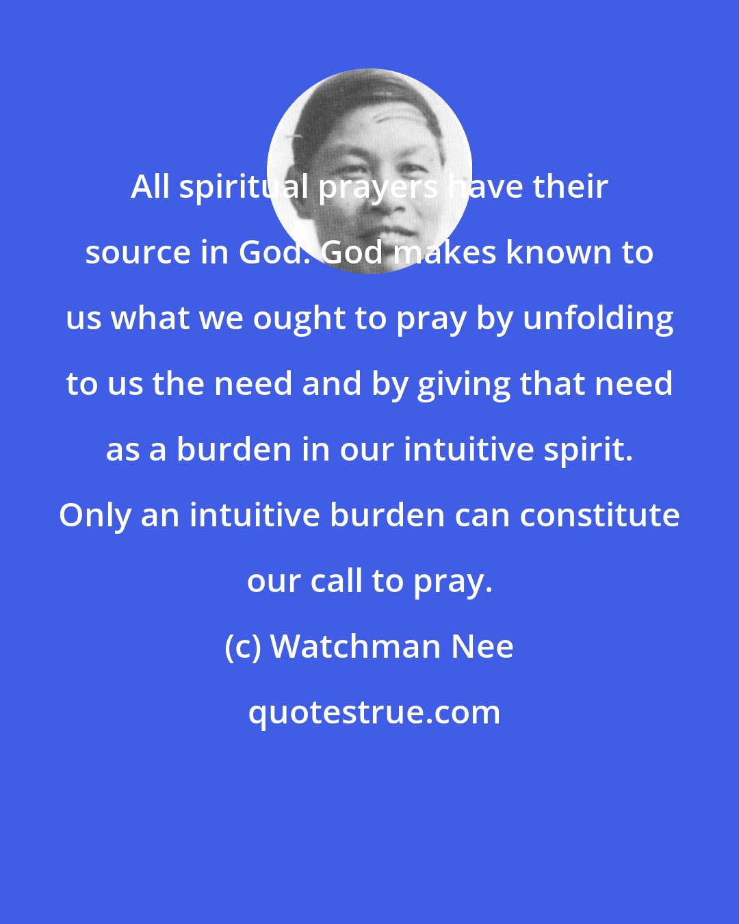 Watchman Nee: All spiritual prayers have their source in God. God makes known to us what we ought to pray by unfolding to us the need and by giving that need as a burden in our intuitive spirit. Only an intuitive burden can constitute our call to pray.