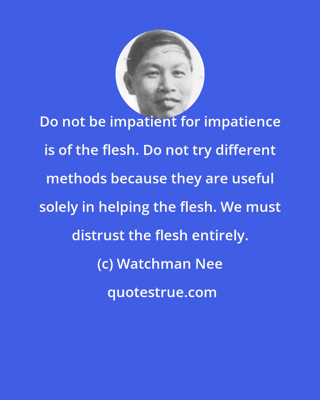 Watchman Nee: Do not be impatient for impatience is of the flesh. Do not try different methods because they are useful solely in helping the flesh. We must distrust the flesh entirely.