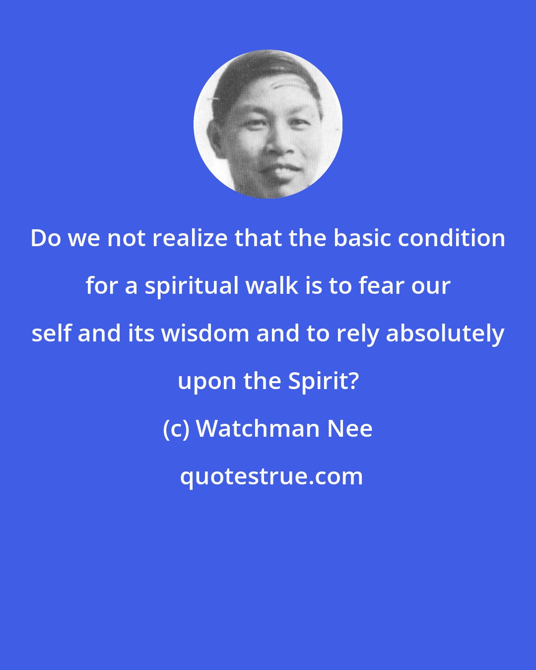 Watchman Nee: Do we not realize that the basic condition for a spiritual walk is to fear our self and its wisdom and to rely absolutely upon the Spirit?