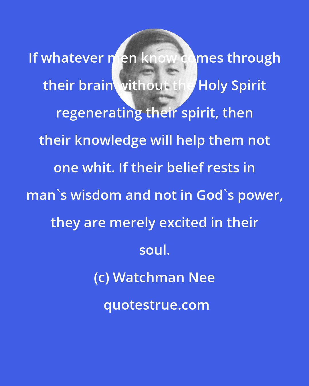 Watchman Nee: If whatever men know comes through their brain without the Holy Spirit regenerating their spirit, then their knowledge will help them not one whit. If their belief rests in man's wisdom and not in God's power, they are merely excited in their soul.