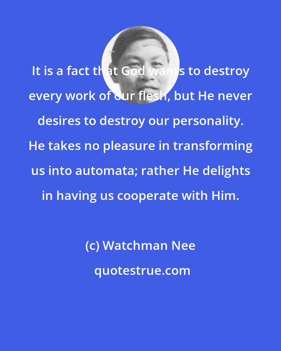 Watchman Nee: It is a fact that God wants to destroy every work of our flesh, but He never desires to destroy our personality. He takes no pleasure in transforming us into automata; rather He delights in having us cooperate with Him.