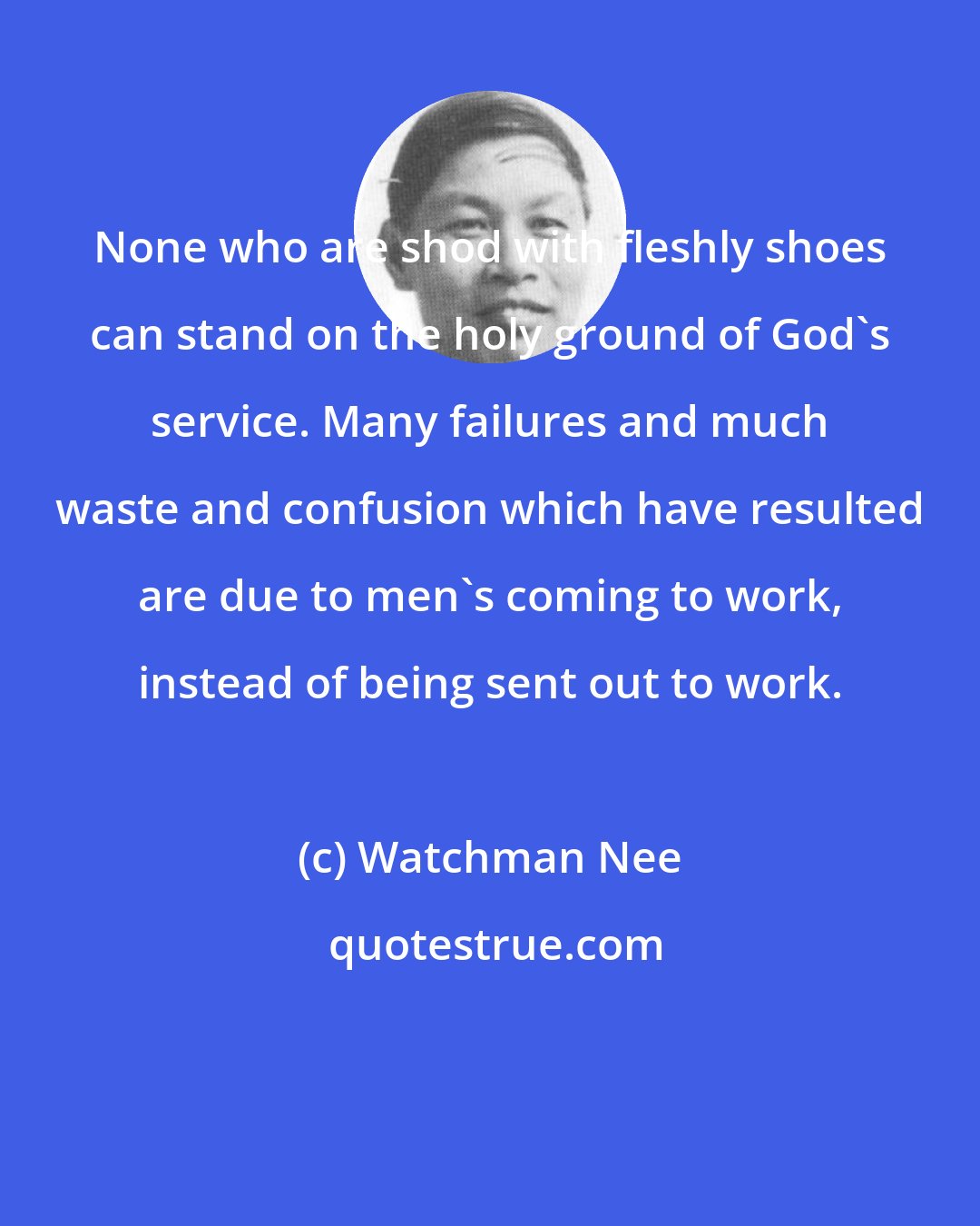 Watchman Nee: None who are shod with fleshly shoes can stand on the holy ground of God's service. Many failures and much waste and confusion which have resulted are due to men's coming to work, instead of being sent out to work.