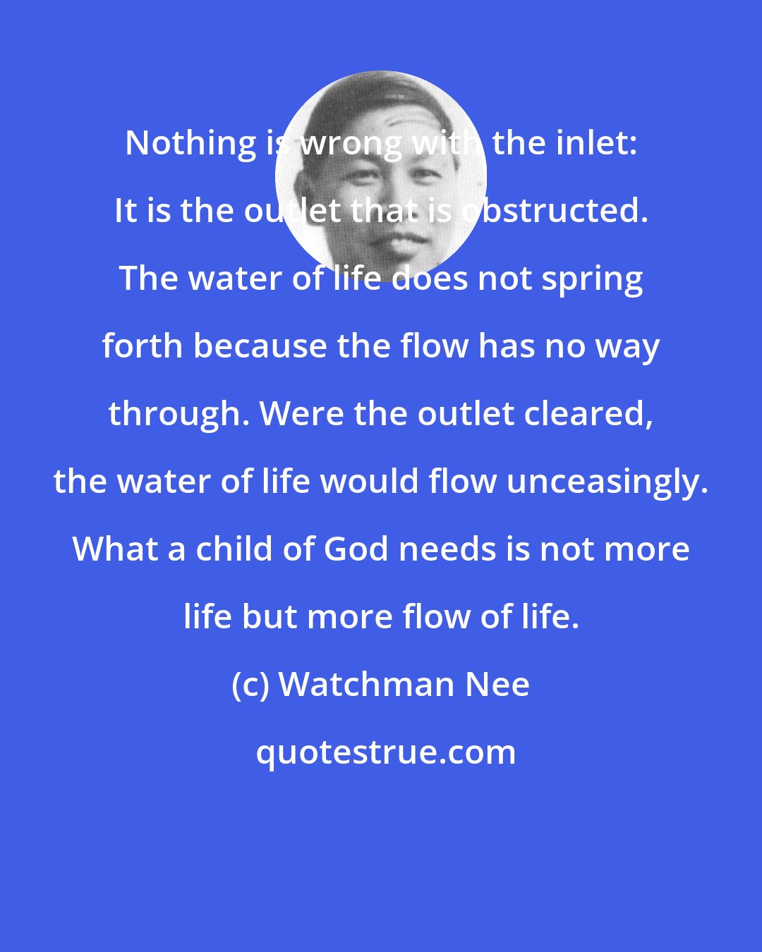 Watchman Nee: Nothing is wrong with the inlet: It is the outlet that is obstructed. The water of life does not spring forth because the flow has no way through. Were the outlet cleared, the water of life would flow unceasingly. What a child of God needs is not more life but more flow of life.