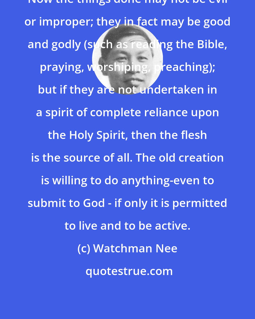 Watchman Nee: Now the things done may not be evil or improper; they in fact may be good and godly (such as reading the Bible, praying, worshiping, preaching); but if they are not undertaken in a spirit of complete reliance upon the Holy Spirit, then the flesh is the source of all. The old creation is willing to do anything-even to submit to God - if only it is permitted to live and to be active.