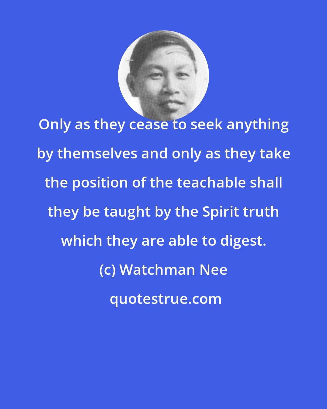 Watchman Nee: Only as they cease to seek anything by themselves and only as they take the position of the teachable shall they be taught by the Spirit truth which they are able to digest.