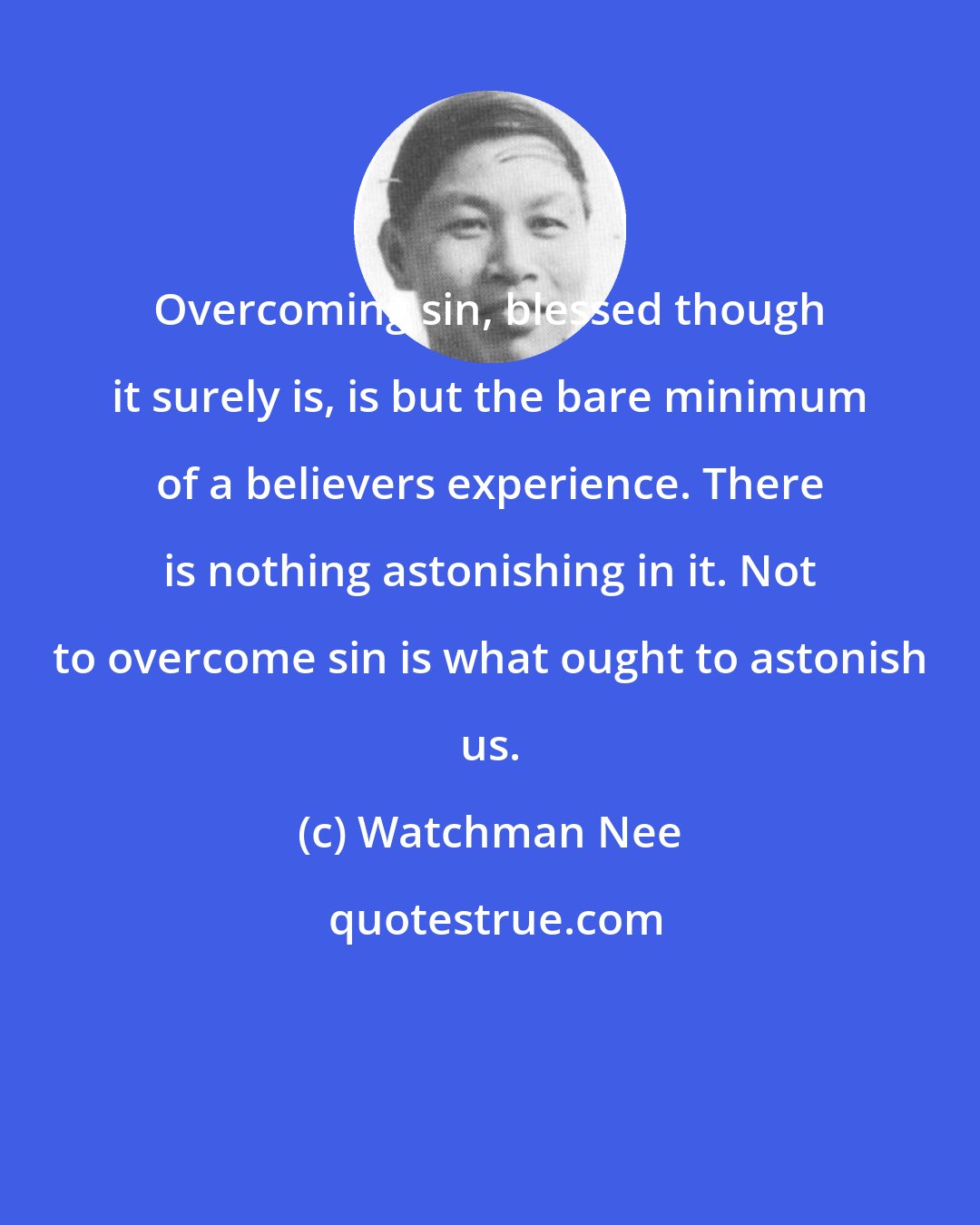 Watchman Nee: Overcoming sin, blessed though it surely is, is but the bare minimum of a believers experience. There is nothing astonishing in it. Not to overcome sin is what ought to astonish us.