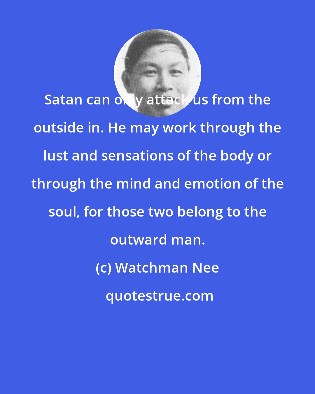 Watchman Nee: Satan can only attack us from the outside in. He may work through the lust and sensations of the body or through the mind and emotion of the soul, for those two belong to the outward man.