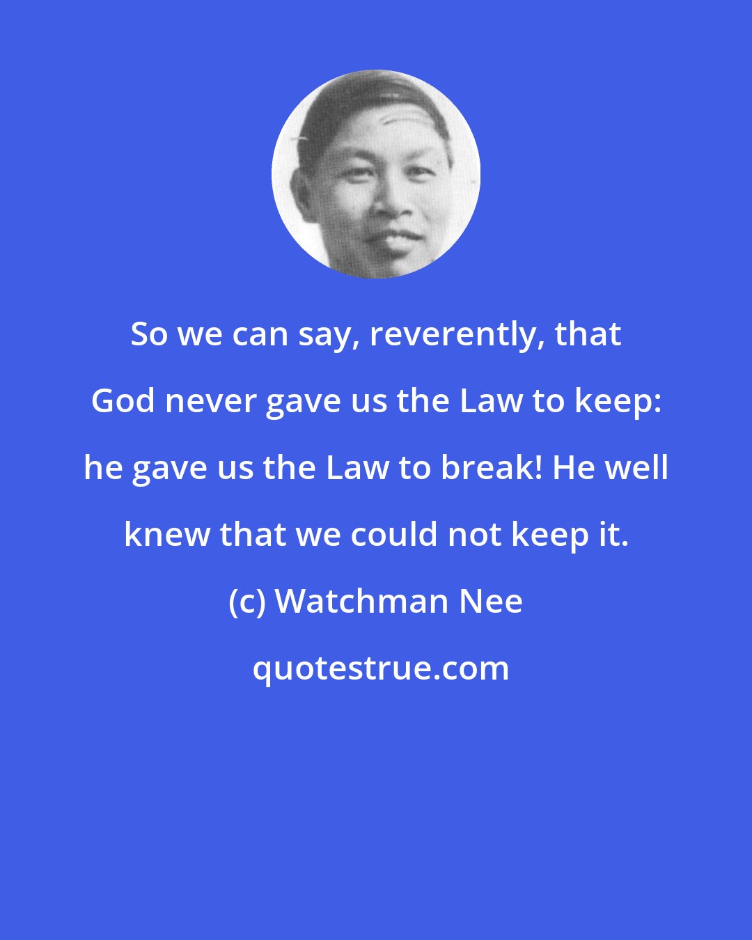 Watchman Nee: So we can say, reverently, that God never gave us the Law to keep: he gave us the Law to break! He well knew that we could not keep it.