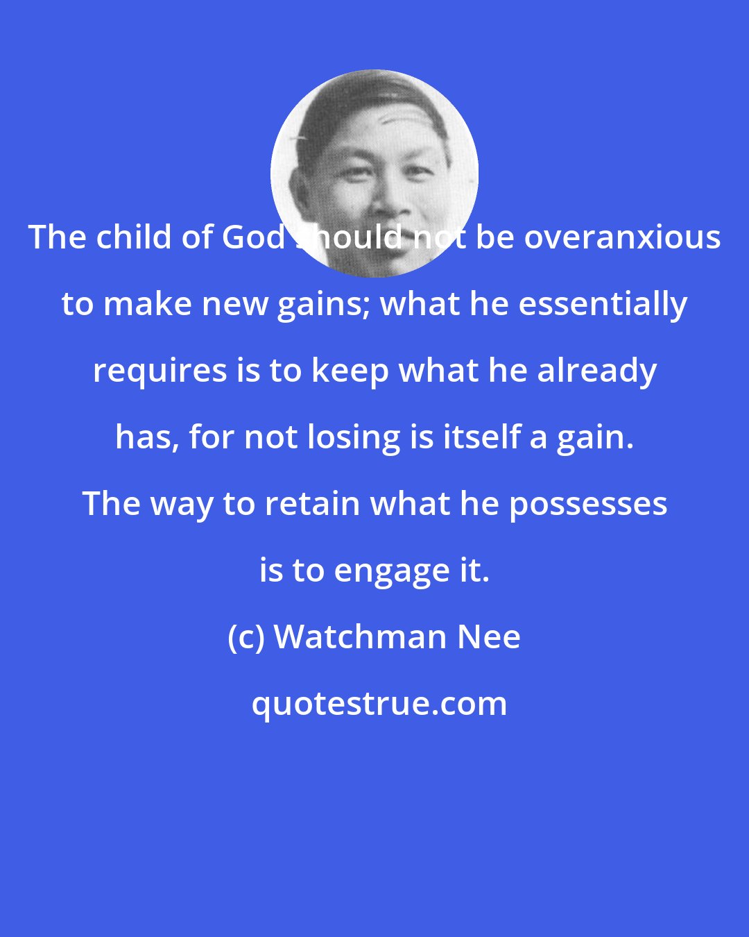 Watchman Nee: The child of God should not be overanxious to make new gains; what he essentially requires is to keep what he already has, for not losing is itself a gain. The way to retain what he possesses is to engage it.