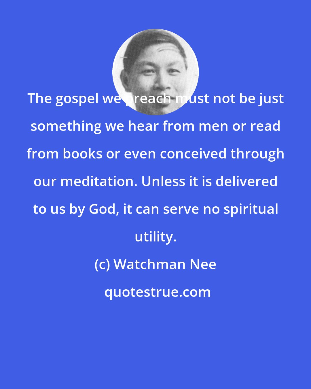 Watchman Nee: The gospel we preach must not be just something we hear from men or read from books or even conceived through our meditation. Unless it is delivered to us by God, it can serve no spiritual utility.