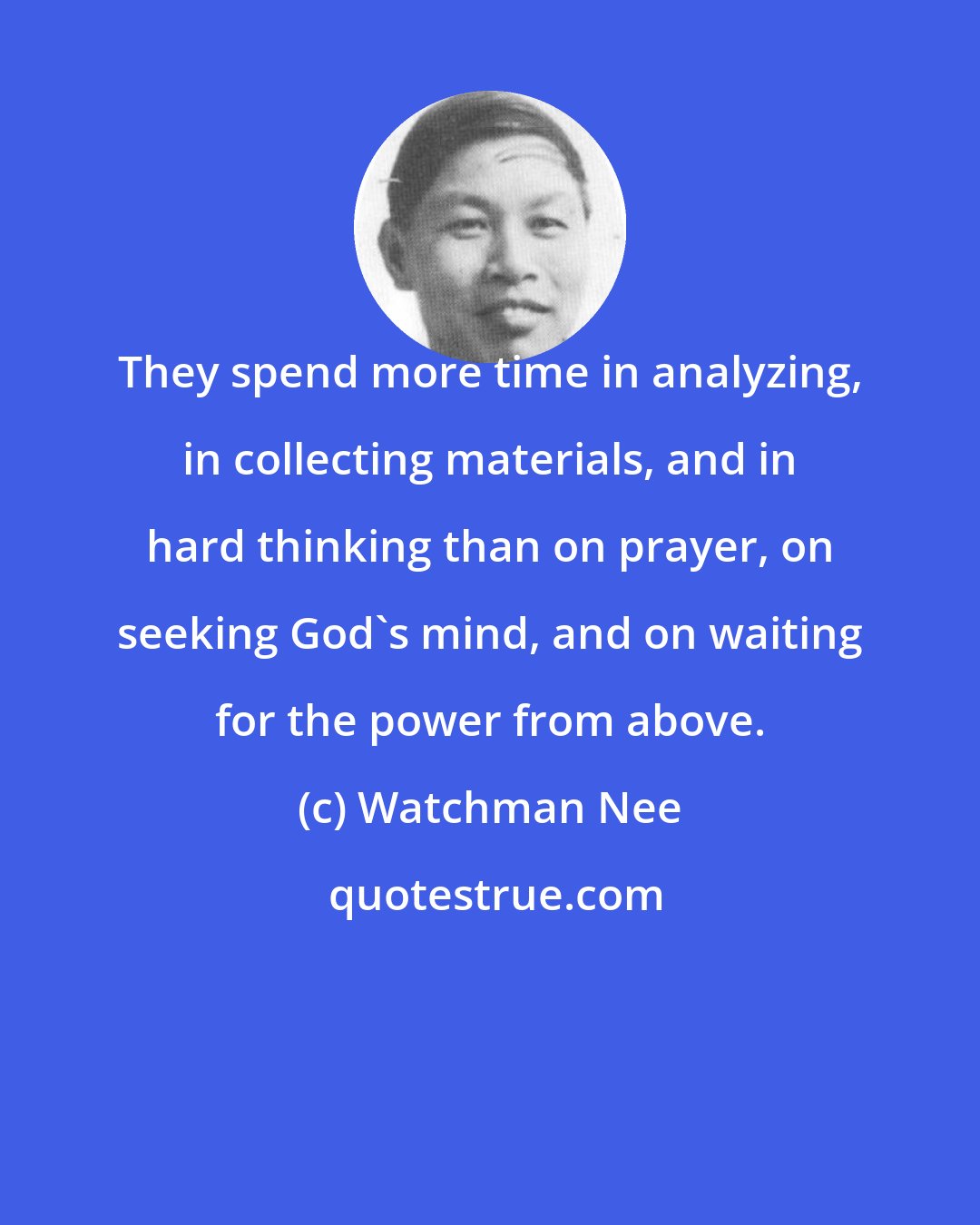 Watchman Nee: They spend more time in analyzing, in collecting materials, and in hard thinking than on prayer, on seeking God's mind, and on waiting for the power from above.