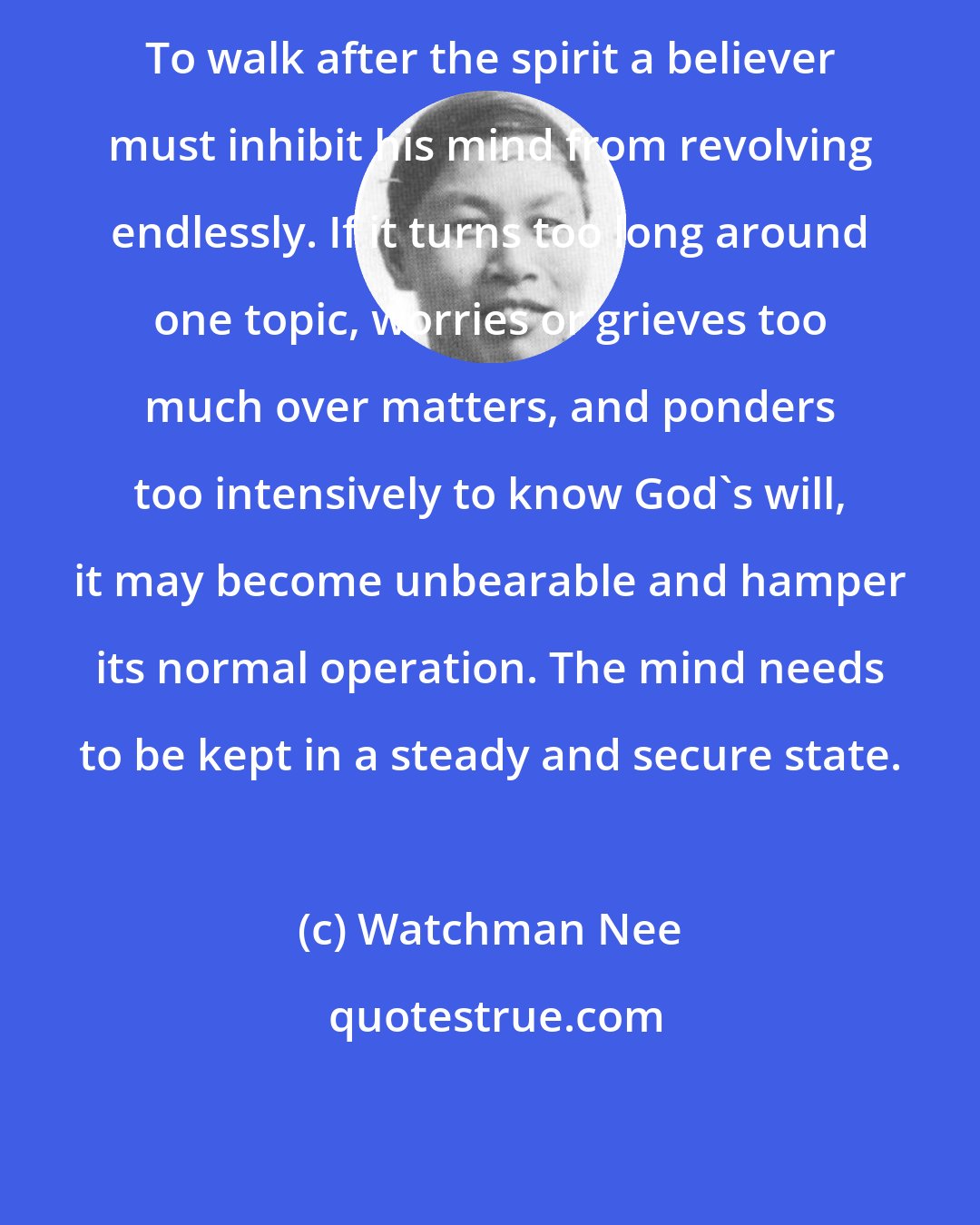 Watchman Nee: To walk after the spirit a believer must inhibit his mind from revolving endlessly. If it turns too long around one topic, worries or grieves too much over matters, and ponders too intensively to know God's will, it may become unbearable and hamper its normal operation. The mind needs to be kept in a steady and secure state.