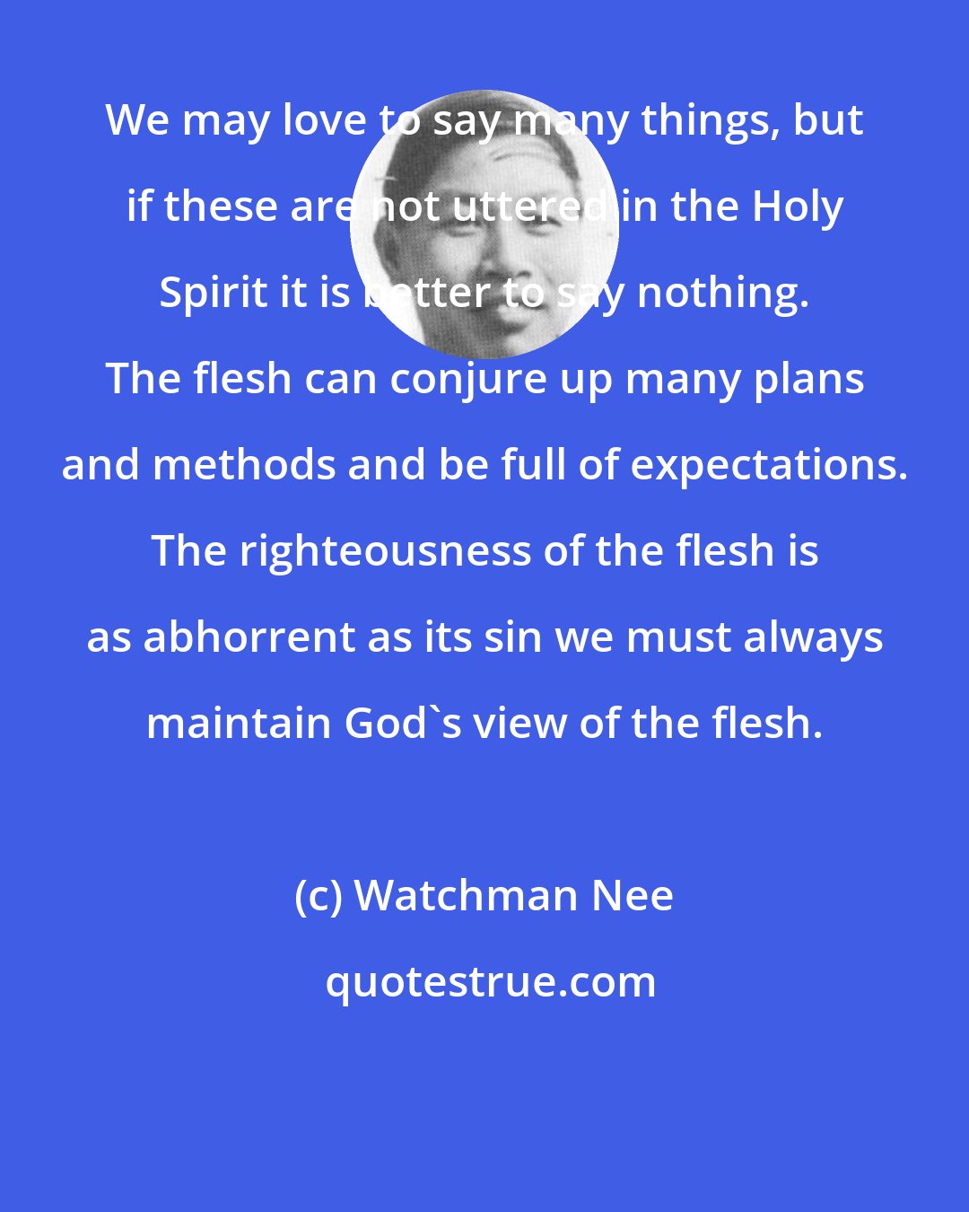 Watchman Nee: We may love to say many things, but if these are not uttered in the Holy Spirit it is better to say nothing. The flesh can conjure up many plans and methods and be full of expectations. The righteousness of the flesh is as abhorrent as its sin we must always maintain God's view of the flesh.