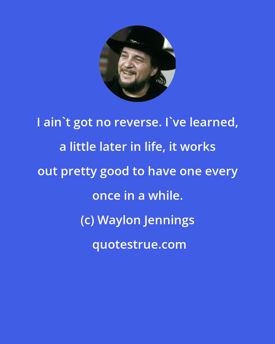 Waylon Jennings: I ain't got no reverse. I've learned, a little later in life, it works out pretty good to have one every once in a while.