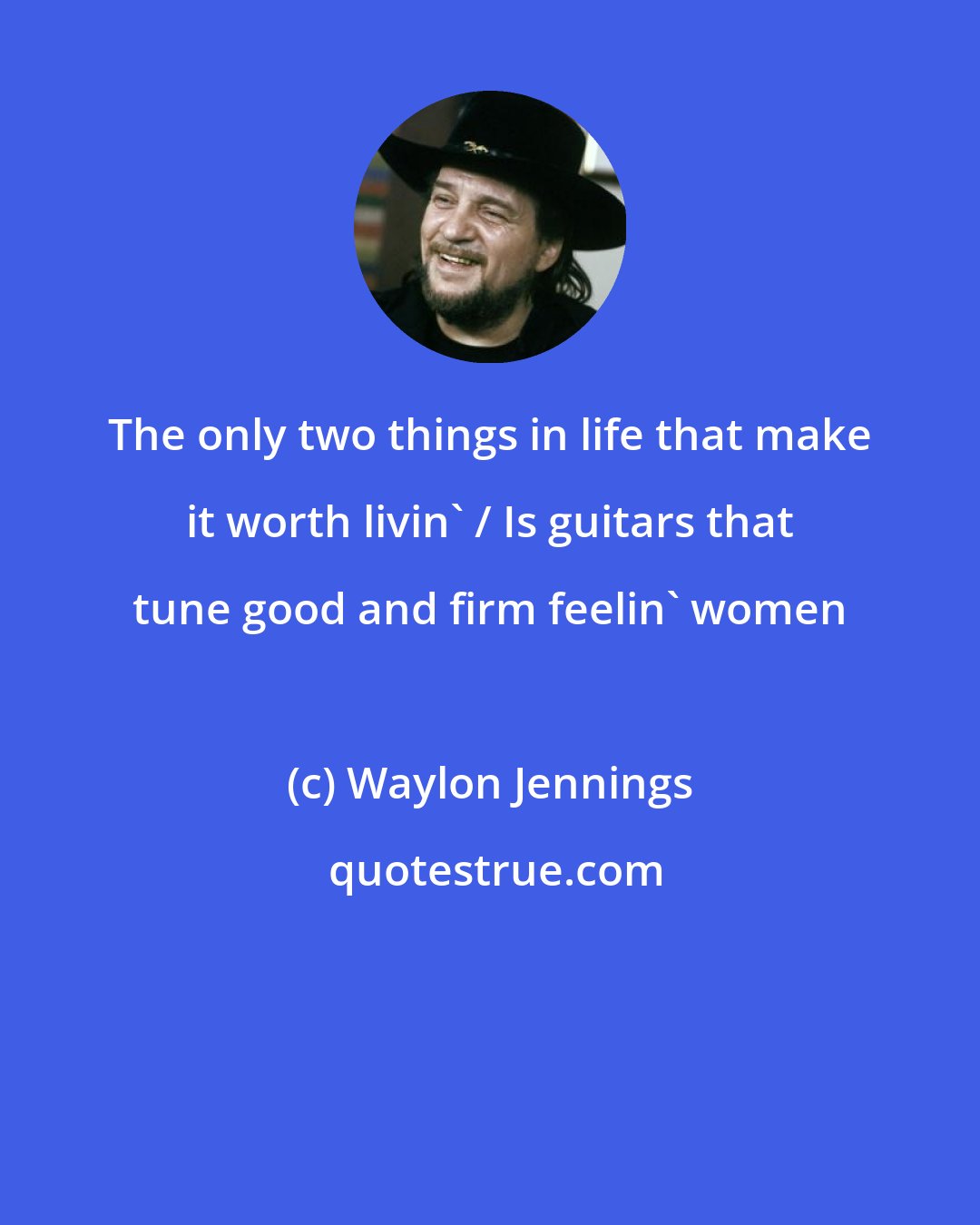 Waylon Jennings: The only two things in life that make it worth livin' / Is guitars that tune good and firm feelin' women