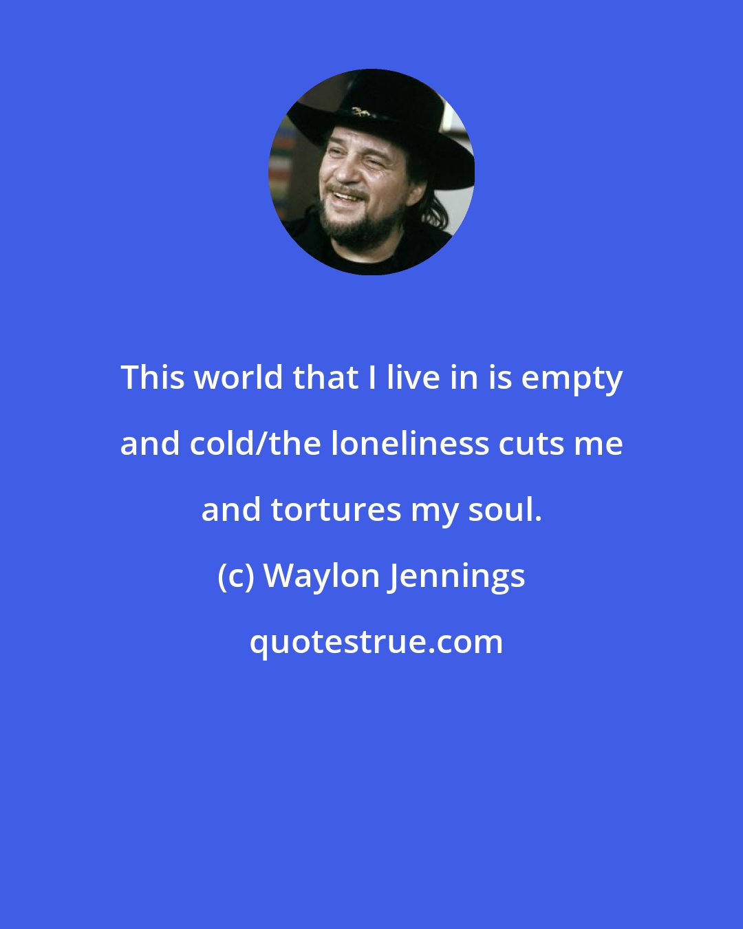 Waylon Jennings: This world that I live in is empty and cold/the loneliness cuts me and tortures my soul.