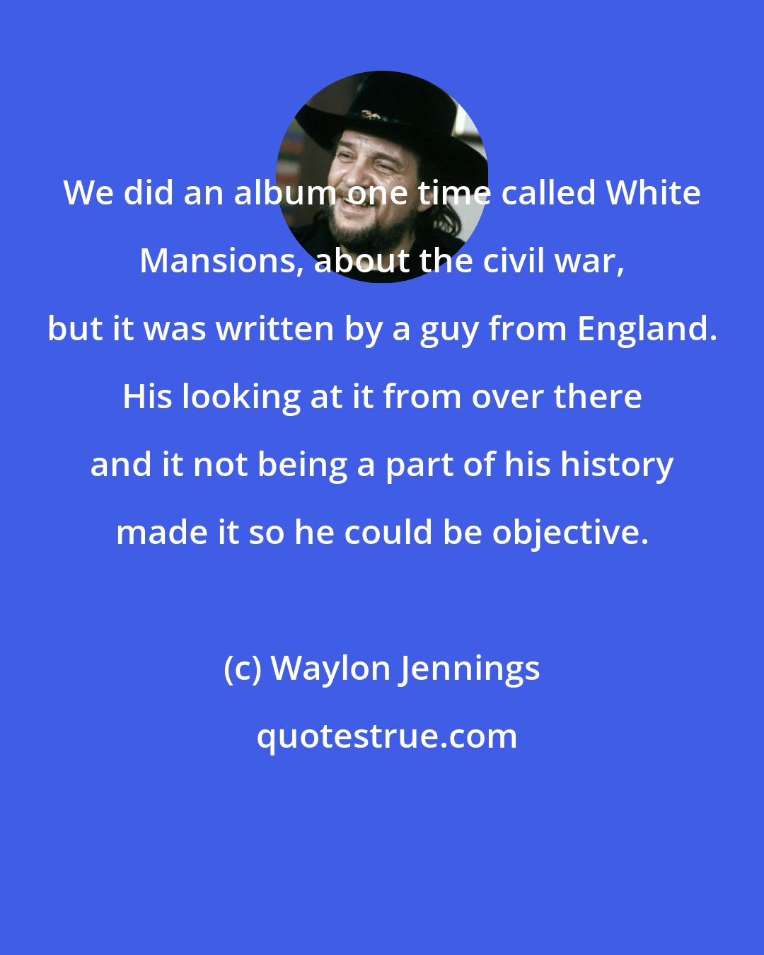 Waylon Jennings: We did an album one time called White Mansions, about the civil war, but it was written by a guy from England. His looking at it from over there and it not being a part of his history made it so he could be objective.