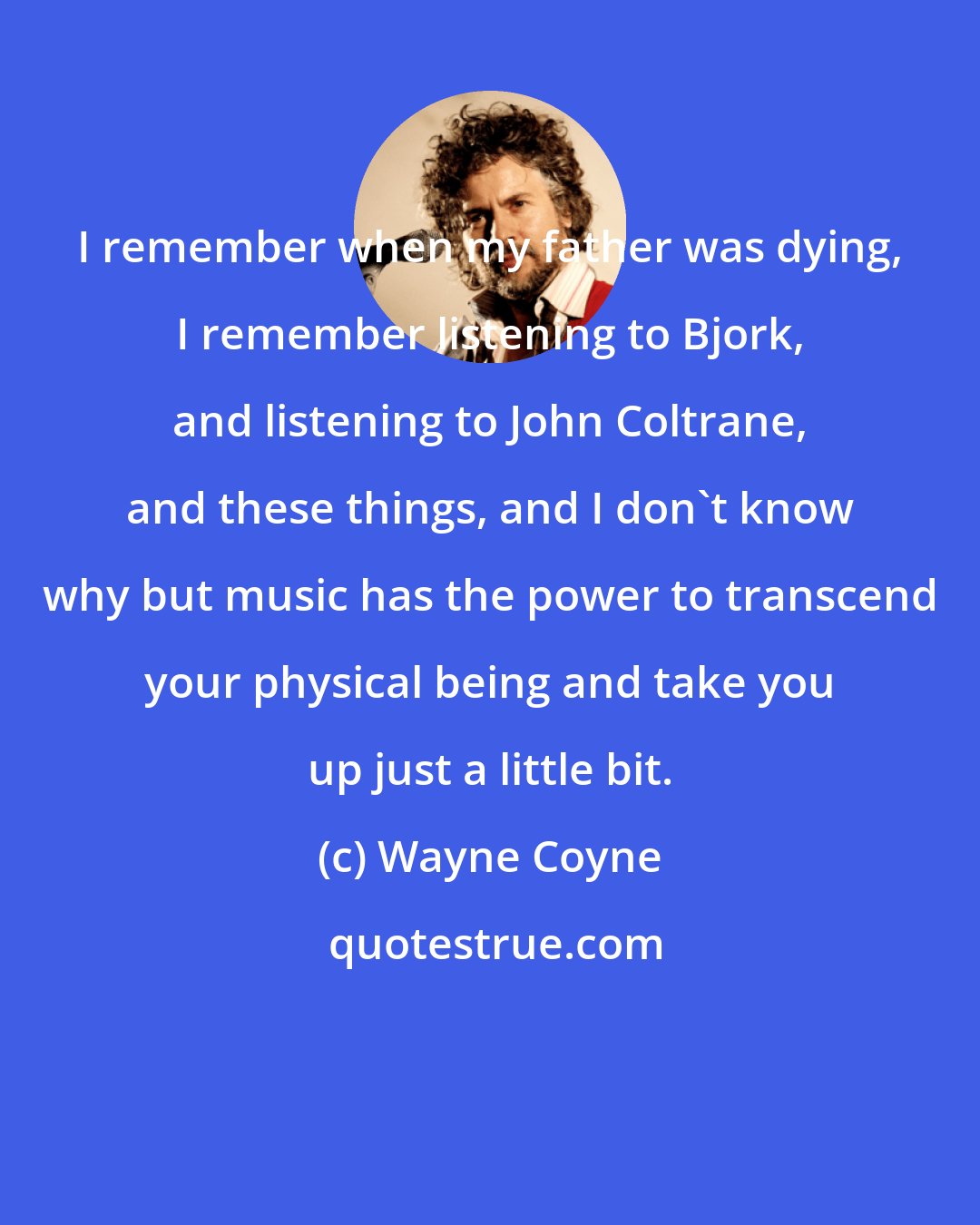 Wayne Coyne: I remember when my father was dying, I remember listening to Bjork, and listening to John Coltrane, and these things, and I don't know why but music has the power to transcend your physical being and take you up just a little bit.