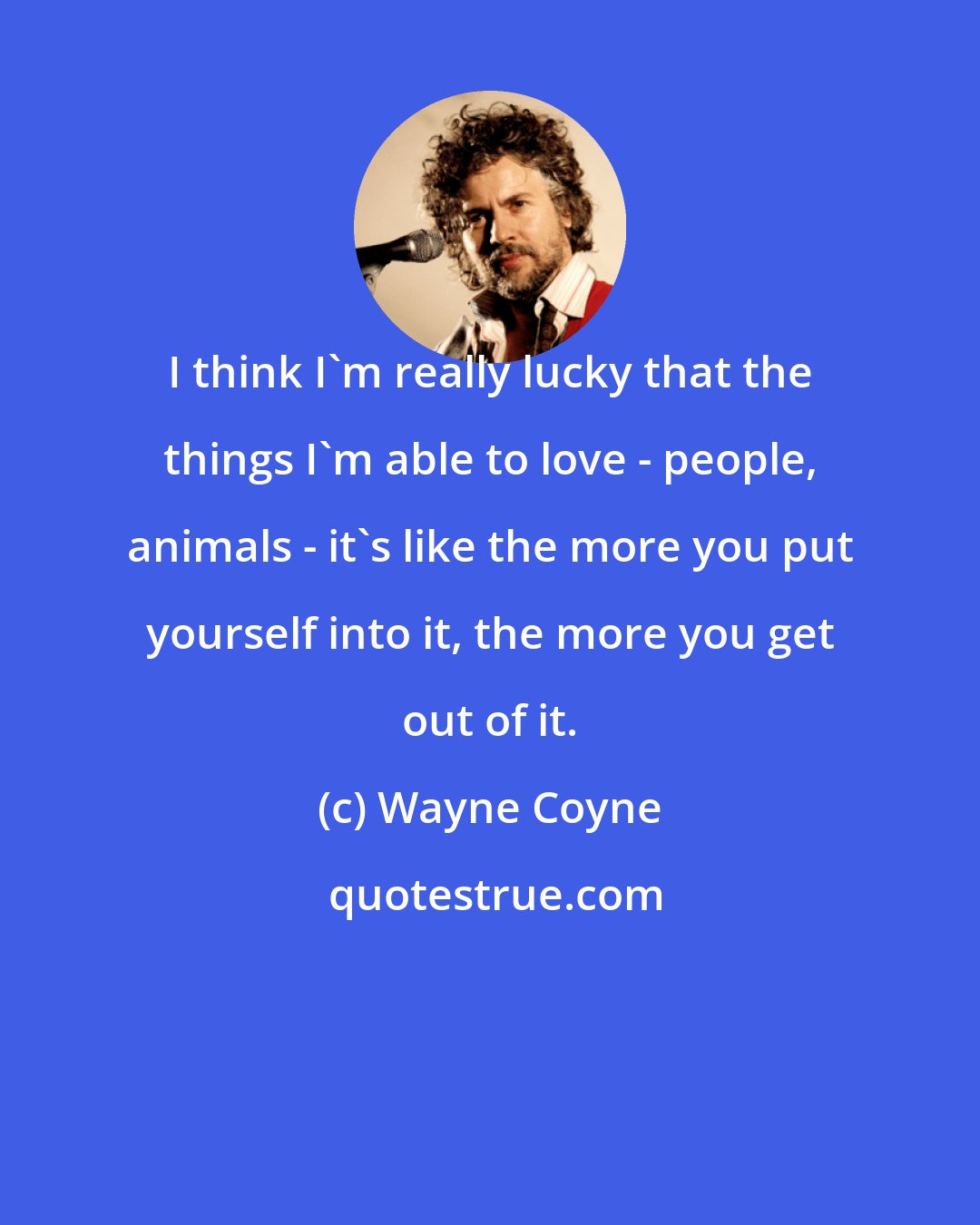 Wayne Coyne: I think I'm really lucky that the things I'm able to love - people, animals - it's like the more you put yourself into it, the more you get out of it.