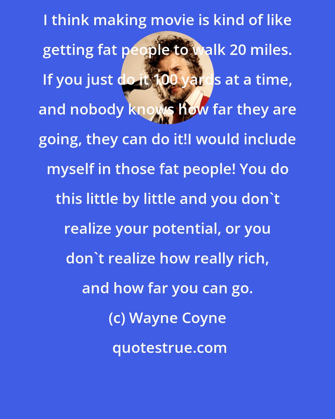 Wayne Coyne: I think making movie is kind of like getting fat people to walk 20 miles. If you just do it 100 yards at a time, and nobody knows how far they are going, they can do it!I would include myself in those fat people! You do this little by little and you don't realize your potential, or you don't realize how really rich, and how far you can go.