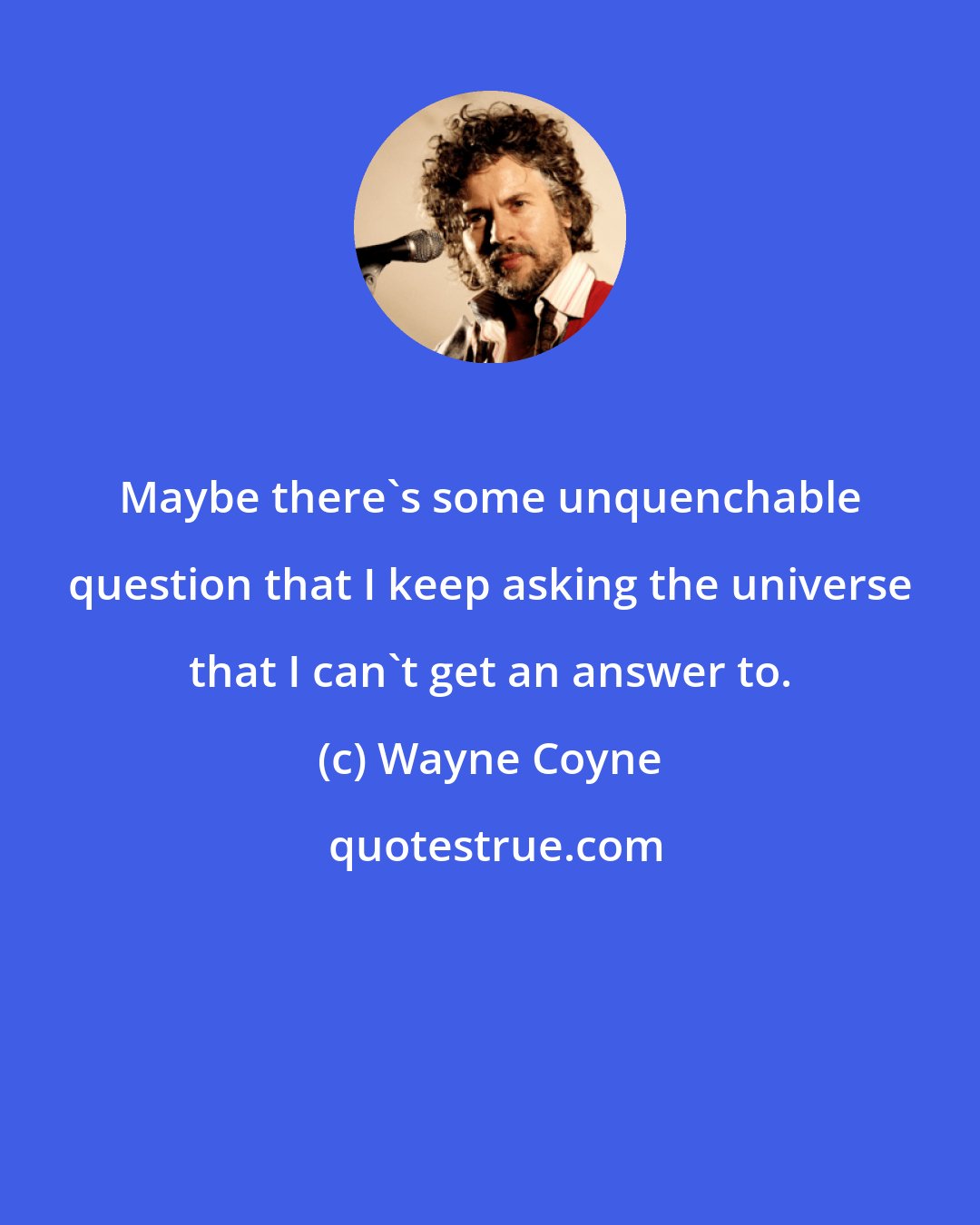 Wayne Coyne: Maybe there's some unquenchable question that I keep asking the universe that I can't get an answer to.