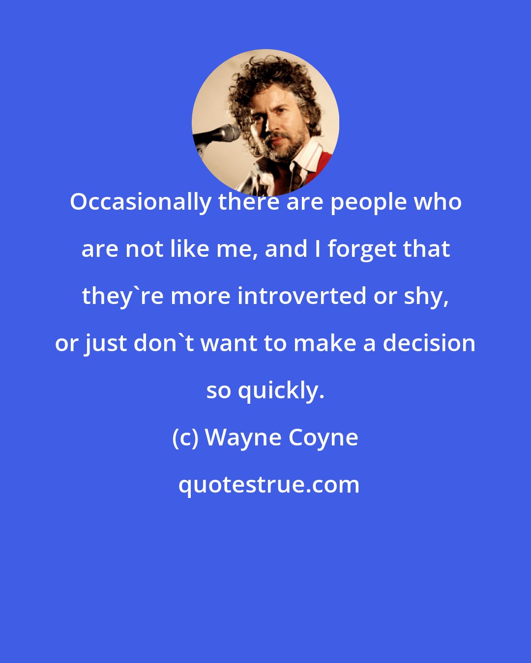 Wayne Coyne: Occasionally there are people who are not like me, and I forget that they're more introverted or shy, or just don't want to make a decision so quickly.